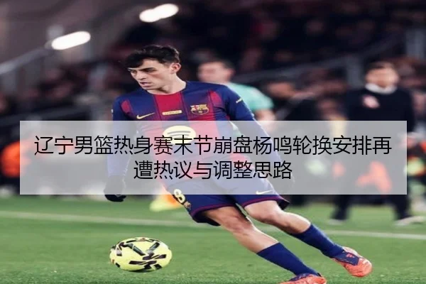 辽宁男篮热身赛末节崩盘杨鸣轮换安排再遭热议与调整思路